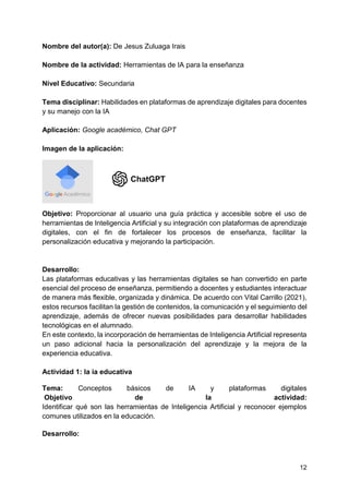 12
Nombre del autor(a): De Jesus Zuluaga Irais
Nombre de la actividad: Herramientas de IA para la enseñanza
Nivel Educativo: Secundaria
Tema disciplinar: Habilidades en plataformas de aprendizaje digitales para docentes
y su manejo con la IA
Aplicación: Google académico, Chat GPT
Imagen de la aplicación:
Objetivo: Proporcionar al usuario una guía práctica y accesible sobre el uso de
herramientas de Inteligencia Artificial y su integración con plataformas de aprendizaje
digitales, con el fin de fortalecer los procesos de enseñanza, facilitar la
personalización educativa y mejorando la participación.
Desarrollo:
Las plataformas educativas y las herramientas digitales se han convertido en parte
esencial del proceso de enseñanza, permitiendo a docentes y estudiantes interactuar
de manera más flexible, organizada y dinámica. De acuerdo con Vital Carrillo (2021),
estos recursos facilitan la gestión de contenidos, la comunicación y el seguimiento del
aprendizaje, además de ofrecer nuevas posibilidades para desarrollar habilidades
tecnológicas en el alumnado.
En este contexto, la incorporación de herramientas de Inteligencia Artificial representa
un paso adicional hacia la personalización del aprendizaje y la mejora de la
experiencia educativa.
Actividad 1: la ia educativa
Tema: Conceptos básicos de IA y plataformas digitales
Objetivo de la actividad:
Identificar qué son las herramientas de Inteligencia Artificial y reconocer ejemplos
comunes utilizados en la educación.
Desarrollo:
 
