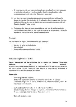 13
1. El docente presenta una breve explicación sobre qué es la IA y cómo se usa
en contextos educativos mencionando las plataformas educativas más
conocidas actualmente (ejemplo: Classroom, Meet, etc.)
2. Las alumnas y alumnos observan ya sea un video corto o una infografía
donde se muestran herramientas de IA aplicadas al aprendizaje (por ejemplo:
chatbots, sistemas de recomendación, correctores automáticos como lo son
Gemini, Chat GPT entre otros).
3. En equipos, las alumnas y alumnos elaboran una lista de las herramientas
mencionadas y describen en una frase para qué sirve cada una para después
agregar un ejemplo de cómo podría llevarse a cabo.
Producto:
Un documento en alguna plataforma digital que contenga:
● Nombre de la herramienta de IA
● Uso principal
● Un ejemplo breve de aplicación escolar
Actividad 2: optimizando la clase
Tema: Integración de herramientas de IA dentro de Google Classroom
Objetivo de la actividad:
Analizar cómo diferentes herramientas de Inteligencia Artificial pueden complementar
las funciones de Google Classroom para mejorar la organización, evaluación y
retroalimentación en una clase de secundaria.
Desarrollo:
● Revisión guiada del docente:
El docente explica brevemente las funciones principales de Google
Classroom: asignación de tareas, calificaciones, retroalimentación, gestión de
materiales, comunicación.
● Exploración de herramientas de IA externas compatibles:
Las alumnas y alumnos trabajan en equipos para identificar herramientas de
IA que puedan potenciar el uso de Classroom, como:
● Generadores de rúbricas
 