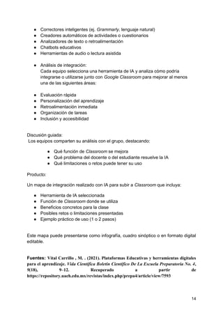 14
● Correctores inteligentes (ej. Grammarly, lenguaje natural)
● Creadores automáticos de actividades o cuestionarios
● Analizadores de texto o retroalimentación
● Chatbots educativos
● Herramientas de audio o lectura asistida
● Análisis de integración:
Cada equipo selecciona una herramienta de IA y analiza cómo podría
integrarse o utilizarse junto con Google Classroom para mejorar al menos
una de las siguientes áreas:
● Evaluación rápida
● Personalización del aprendizaje
● Retroalimentación inmediata
● Organización de tareas
● Inclusión y accesibilidad
Discusión guiada:
Los equipos comparten su análisis con el grupo, destacando:
● Qué función de Classroom se mejora
● Qué problema del docente o del estudiante resuelve la IA
● Qué limitaciones o retos puede tener su uso
Producto:
Un mapa de integración realizado con IA para subir a Classroom que incluya:
● Herramienta de IA seleccionada
● Función de Classroom donde se utiliza
● Beneficios concretos para la clase
● Posibles retos o limitaciones presentadas
● Ejemplo práctico de uso (1 o 2 pasos)
Este mapa puede presentarse como infografía, cuadro sinóptico o en formato digital
editable.
Fuentes: Vital Carrillo , M. . (2021). Plataformas Educativas y herramientas digitales
para el aprendizaje. Vida Científica Boletín Científico De La Escuela Preparatoria No. 4,
9(18), 9–12. Recuperado a partir de
https://repository.uaeh.edu.mx/revistas/index.php/prepa4/article/view/7593
 