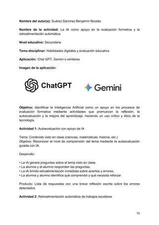 15
Nombre del autor(a): Suárez Sánchez Benjamín Nicolás
Nombre de la actividad: La IA como apoyo en la evaluación formativa y la
retroalimentación automática
Nivel educativo: Secundaria
Tema disciplinar: Habilidades digitales y evaluación educativa
Aplicación: Chat GPT, Gemini o similares
Imagen de la aplicación:
Objetivo: Identificar la Inteligencia Artificial como un apoyo en los procesos de
evaluación formativa mediante actividades que promuevan la reflexión, la
autoevaluación y la mejora del aprendizaje, haciendo un uso crítico y ético de la
tecnología.
Actividad 1: Autoevaluación con apoyo de IA
Tema: Contenido visto en clase (ciencias, matemáticas, historia, etc.)
Objetivo: Reconocer el nivel de comprensión del tema mediante la autoevaluación
guiada con IA.
Desarrollo:
• La IA genera preguntas sobre el tema visto en clase.
• La alumna y el alumno responden las preguntas.
• La IA brinda retroalimentación inmediata sobre aciertos y errores.
• La alumna y alumno identifica qué comprendió y qué necesita reforzar.
Producto: Lista de respuestas con una breve reflexión escrita sobre los errores
detectados.
Actividad 2: Retroalimentación automática de trabajos escolares
 