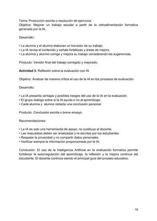16
Tema: Producción escrita o resolución de ejercicios
Objetivo: Mejorar un trabajo escolar a partir de la retroalimentación formativa
generada por la IA.
Desarrollo:
• La alumna y el alumno elaboran un borrador de su trabajo.
• La IA revisa el contenido y señala fortalezas y áreas de mejora.
• La alumna y alumno corrige y mejora su trabajo considerando las sugerencias.
Producto: Versión final del trabajo corregido y mejorado.
Actividad 3: Reflexión sobre la evaluación con IA
Objetivo: Analizar de manera crítica el uso de la IA en los procesos de evaluación.
Desarrollo:
• La IA presenta ventajas y posibles riesgos del uso de la IA en la evaluación.
• El grupo dialoga sobre si la IA ayuda o no al aprendizaje.
• Cada alumna y alumno redacta una conclusión personal.
Producto: Conclusión escrita o breve ensayo.
Recomendaciones:
• La IA es solo una herramienta de apoyo, no sustituye al docente.
• Las respuestas deben ser analizadas y re escritas por los estudiantes.
• Respetar la privacidad y no compartir datos personales.
• Verificar siempre la información proporcionada por la IA.
Conclusión: El uso de la Inteligencia Artificial en la evaluación formativa permite
fortalecer la autorregulación del aprendizaje, la reflexión y la mejora continua del
estudiante. El docente continúa siendo el principal guía del proceso educativo.
 