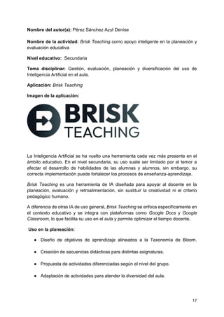 17
Nombre del autor(a): Pérez Sánchez Azul Denise
Nombre de la actividad: Brisk Teaching como apoyo inteligente en la planeación y
evaluación educativa
Nivel educativo: Secundaria
Tema disciplinar: Gestión, evaluación, planeación y diversificación del uso de
Inteligencia Artificial en el aula.
Aplicación: Brisk Teaching
Imagen de la aplicación:
La Inteligencia Artificial se ha vuelto una herramienta cada vez más presente en el
ámbito educativo. En el nivel secundaria, su uso suele ser limitado por el temor a
afectar el desarrollo de habilidades de las alumnas y alumnos, sin embargo, su
correcta implementación puede fortalecer los procesos de enseñanza-aprendizaje.
Brisk Teaching es una herramienta de IA diseñada para apoyar al docente en la
planeación, evaluación y retroalimentación, sin sustituir la creatividad ni el criterio
pedagógico humano.
A diferencia de otras IA de uso general, Brisk Teaching se enfoca específicamente en
el contexto educativo y se integra con plataformas como Google Docs y Google
Classroom, lo que facilita su uso en el aula y permite optimizar el tiempo docente.
Uso en la planeación:
● Diseño de objetivos de aprendizaje alineados a la Taxonomía de Bloom.
● Creación de secuencias didácticas para distintas asignaturas.
● Propuesta de actividades diferenciadas según el nivel del grupo.
● Adaptación de actividades para atender la diversidad del aula.
 