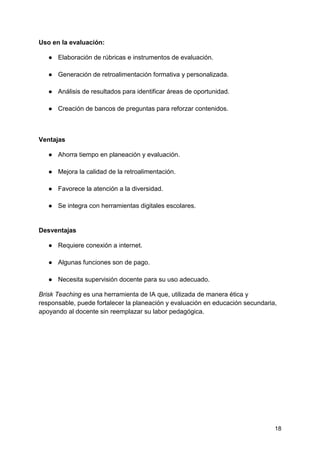 18
Uso en la evaluación:
● Elaboración de rúbricas e instrumentos de evaluación.
● Generación de retroalimentación formativa y personalizada.
● Análisis de resultados para identificar áreas de oportunidad.
● Creación de bancos de preguntas para reforzar contenidos.
Ventajas
● Ahorra tiempo en planeación y evaluación.
● Mejora la calidad de la retroalimentación.
● Favorece la atención a la diversidad.
● Se integra con herramientas digitales escolares.
Desventajas
● Requiere conexión a internet.
● Algunas funciones son de pago.
● Necesita supervisión docente para su uso adecuado.
Brisk Teaching es una herramienta de IA que, utilizada de manera ética y
responsable, puede fortalecer la planeación y evaluación en educación secundaria,
apoyando al docente sin reemplazar su labor pedagógica.
 