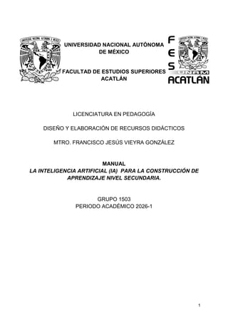 1
UNIVERSIDAD NACIONAL AUTÓNOMA
DE MÉXICO
FACULTAD DE ESTUDIOS SUPERIORES
ACATLÁN
LICENCIATURA EN PEDAGOGÍA
DISEÑO Y ELABORACIÓN DE RECURSOS DIDÁCTICOS
MTRO. FRANCISCO JESÚS VIEYRA GONZÁLEZ
MANUAL
LA INTELIGENCIA ARTIFICIAL (IA) PARA LA CONSTRUCCIÓN DE
APRENDIZAJE NIVEL SECUNDARIA.
GRUPO 1503
PERIODO ACADÉMICO 2026-1
 