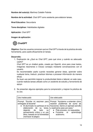 19
Nombre del autor(a): Martínez Catalán Fabiola
Nombre de la actividad: Chat GPT como asistente para elaborar tareas.
Nivel Educativo: Secundaria
Tema disciplinar: Habilidades digitales
Aplicación: Chat GPT
Imagen de aplicación:
Objetivo: Que los usuarios conozcan qué es Chat GPT a través de la práctica de esta
herramienta, para usarla eficazmente en tareas.
Desarrollo:
1. Explicación de ¿Qué es Chat GPT, para qué sirve y cuándo es adecuado
usarlo?
Chat GPT es un chatbot gratis, creado por OpenIA, sirve para crear textos,
imágenes resúmenes e incluso consejos mediante conversaciones con el
usuario.
Es recomendable usarlo cuando necesites generar ideas, aprender sobre
cualquier tema, traducir, practicar idiomas o procesar información de manera
eficaz.
Su buen uso permitirá mejorar tu productividad diaria o laboral, en este caso,
cuando realices tareas utilizalo como un asistente de estudio y herramienta de
apoyo.
2. Se presentan algunos ejemplos para la comprensión y mejorar la práctica de
su uso.
Uso inadecuado Uso adecuado
Prompt: “Escribe mi resúmen para
entregarlo al docente”
● El alumnado no participa en la
elaboración de su tarea,
dejando de lado su
pensamiento crítico y un uso
ético, basado en la honestidad
(rechazar el plagio)
Prompt: “Ayúdame a entender cómo
resolver problemas de suma de
fracciones. Dame un ejemplo sencillo
y explícame paso por paso.”
● Pide proceso, no respuestas.
● Fomenta el aprendizaje
autónomo.
 