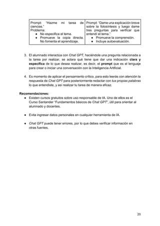 20
Prompt: “Hazme mi tarea de
ciencias.”
Problema:
● No especifica el tema.
● Promueve la copia directa.
No fomenta el aprendizaje.
Prompt: “Dame una explicación breve
sobre la fotosíntesis y luego dame
tres preguntas para verificar que
entendí el tema.”
● Promueve la comprensión.
● Incluye autoevaluación.
3. El alumnado interactúa con Chat GPT, haciéndole una pregunta relacionada a
la tarea por realizar, se aclara qué tiene que dar una indicación clara y
específica de lo que desea realizar, es decir, el prompt que es el lenguaje
para crear o iniciar una conversación con la Inteligencia Artificial.
4. Es momento de aplicar el pensamiento crítico, para esto leerás con atención la
respuesta de Chat GPT para posteriormente redactar con tus propias palabras
lo que entendiste, y así realizar tu tarea de manera eficaz.
Recomendaciones:
● Existen cursos gratuitos sobre uso responsable de IA. Uno de ellos es el
Curso Santander “Fundamentos básicos de Chat GPT”, útil para orientar al
alumnado y docentes.
● Evita ingresar datos personales en cualquier herramienta de IA.
● Chat GPT puede tener errores, por lo que debes verificar información en
otras fuentes.
 