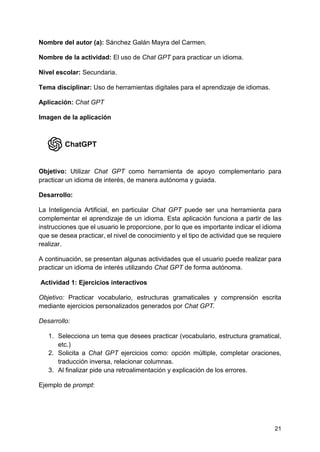 21
Nombre del autor (a): Sánchez Galán Mayra del Carmen.
Nombre de la actividad: El uso de Chat GPT para practicar un idioma.
Nivel escolar: Secundaria.
Tema disciplinar: Uso de herramientas digitales para el aprendizaje de idiomas.
Aplicación: Chat GPT
Imagen de la aplicación
Objetivo: Utilizar Chat GPT como herramienta de apoyo complementario para
practicar un idioma de interés, de manera autónoma y guiada.
Desarrollo:
La Inteligencia Artificial, en particular Chat GPT puede ser una herramienta para
complementar el aprendizaje de un idioma. Esta aplicación funciona a partir de las
instrucciones que el usuario le proporcione, por lo que es importante indicar el idioma
que se desea practicar, el nivel de conocimiento y el tipo de actividad que se requiere
realizar.
A continuación, se presentan algunas actividades que el usuario puede realizar para
practicar un idioma de interés utilizando Chat GPT de forma autónoma.
Actividad 1: Ejercicios interactivos
Objetivo: Practicar vocabulario, estructuras gramaticales y comprensión escrita
mediante ejercicios personalizados generados por Chat GPT.
Desarrollo:
1. Selecciona un tema que desees practicar (vocabulario, estructura gramatical,
etc.)
2. Solicita a Chat GPT ejercicios como: opción múltiple, completar oraciones,
traducción inversa, relacionar columnas.
3. Al finalizar pide una retroalimentación y explicación de los errores.
Ejemplo de prompt:
 