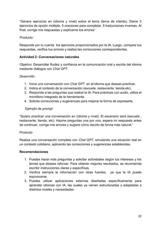22
“Genera ejercicios en (idioma y nivel) sobre el tema (tema de interés). Dame 5
ejercicios de opción múltiple, 5 oraciones para completar, 5 traducciones inversas. Al
final, corrige mis respuestas y explícame los errores”
Producto:
Responde por tu cuenta los ejercicios proporcionados por la IA. Luego, compara tus
respuestas, verifica tus errores y realiza las correcciones correspondientes.
Actividad 2: Conversaciones naturales
Objetivo: Desarrollar fluidez y confianza en la comunicación oral y escrita del idioma
mediante diálogos con Chat GPT.
Desarrollo:
1. Inicia una conversación con Chat GPT en el idioma que deseas practicar.
2. Indica el contexto de la conversación (escuela, restaurante, tienda,etc).
3. Responde a las preguntas que realice la IA. Para prácticas con audio, utiliza el
micrófono integrado de la herramienta.
4. Solicita correcciones y sugerencias para mejorar la forma de expresarte.
Ejemplo de prompt:
“Quiero practicar una conversación en (idioma y nivel). El escenario será (escuela ,
restaurante, tienda, etc). Hazme preguntas una por una, espera mi respuesta antes
de continuar, corrige mis errores y sugiere cómo decirlo de forma más natural.”
Producto
Realiza una conversación completa con Chat GPT, simulando una situación real en
un contexto cotidiano, aplicando las correcciones y sugerencias establecidas.
Recomendaciones
1. Puedes hacer más preguntas y solicitar actividades según tus intereses y los
temas que desees reforzar. Para obtener mejores resultados, se recomienda
escribir instrucciones claras y específicas.
2. Verifica siempre la información con otras fuentes, ya que la IA puede
equivocarse.
3. Puedes utilizar aplicaciones externas diseñadas específicamente para
aprender idiomas con IA, las cuales ya vienen estructuradas y adaptadas a
distintos niveles y necesidades.
 