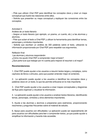 24
- Pide que utilicen Chat PDF para identificar los conceptos clave y crear un mapa
conceptual que ilustre las relaciones entre ellos.
- Solicita que presenten su mapa conceptual y expliquen las conexiones entre los
conceptos.
Actividad 3:
Análisis de un texto literario:
- Asigna un texto literario (por ejemplo, un poema, un cuento, etc.) a las alumnas y
alumnos.
- Pide que suban el texto a Chat PDF y utilicen la herramienta para identificar temas,
personajes y símbolos importantes.
- Solicita que escriban un análisis de 300 palabras sobre el texto, utilizando la
información proporcionada por Chat PDF para respaldar sus argumentos.
Reflexión final
Las alumnas y alumnos responderán:
¿Cómo me ayudó Chat PDF a comprender mejor el texto?
¿Qué parte tuve que trabajar por mi cuenta para mejorar el resumen o el mapa?
Recomendaciones:
1. Chat PDF puede ayudar a los usuarios a resumir textos largos y complejos, como
capítulos de libros o artículos, para que puedan entender mejor el contenido.
2. La aplicación puede ayudar a los usuarios a identificar los conceptos clave y
palabras clave en un texto, lo que les permite enfocarse en lo más importante.
3. Chat PDF puede ayudar a los usuarios a crear mapas conceptuales y diagramas
de flujo para organizar y visualizar la información.
4. La aplicación puede ayudar a los usuarios a analizar textos literarios, identificando
temas, personajes, símbolos y otros elementos importantes.
5. Ayuda a las alumnas y alumnos a prepararse para exámenes, proporcionando
resúmenes y preguntas frecuentes sobre el material de estudio.
6. Apoyo para usuarios con dificultades: La aplicación puede ser especialmente útil
para usuarios con dificultades para leer o comprender textos, ya que puede ayudar a
simplificar la información y hacerla más accesible.
 