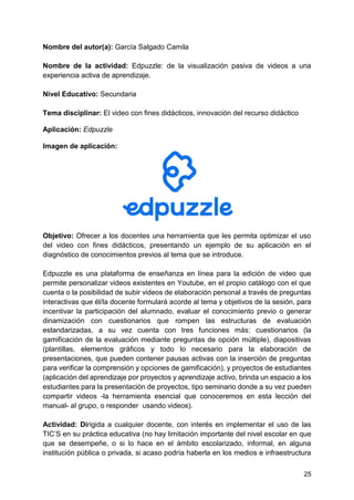 25
Nombre del autor(a): García Salgado Camila
Nombre de la actividad: Edpuzzle: de la visualización pasiva de videos a una
experiencia activa de aprendizaje.
Nivel Educativo: Secundaria
Tema disciplinar: El video con fines didácticos, innovación del recurso didáctico
Aplicación: Edpuzzle
Imagen de aplicación:
Objetivo: Ofrecer a los docentes una herramienta que les permita optimizar el uso
del video con fines didácticos, presentando un ejemplo de su aplicación en el
diagnóstico de conocimientos previos al tema que se introduce.
Edpuzzle es una plataforma de enseñanza en línea para la edición de video que
permite personalizar videos existentes en Youtube, en el propio catálogo con el que
cuenta o la posibilidad de subir videos de elaboración personal a través de preguntas
interactivas que él/la docente formulará acorde al tema y objetivos de la sesión, para
incentivar la participación del alumnado, evaluar el conocimiento previo o generar
dinamización con cuestionarios que rompen las estructuras de evaluación
estandarizadas, a su vez cuenta con tres funciones más: cuestionarios (la
gamificación de la evaluación mediante preguntas de opción múltiple), diapositivas
(plantillas, elementos gráficos y todo lo necesario para la elaboración de
presentaciones, que pueden contener pausas activas con la inserción de preguntas
para verificar la comprensión y opciones de gamificación), y proyectos de estudiantes
(aplicación del aprendizaje por proyectos y aprendizaje activo, brinda un espacio a los
estudiantes para la presentación de proyectos, tipo seminario donde a su vez pueden
compartir videos -la herramienta esencial que conoceremos en esta lección del
manual- al grupo, o responder usando videos).
Actividad: Dirigida a cualquier docente, con interés en implementar el uso de las
TIC’S en su práctica educativa (no hay limitación importante del nivel escolar en que
que se desempeñe, o si lo hace en el ámbito escolarizado, informal, en alguna
institución pública o privada, si acaso podría haberla en los medios e infraestructura
 