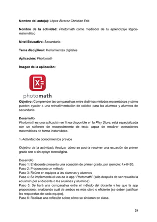 29
Nombre del auto(a): López Álvarez Christian Erik
Nombre de la actividad: Photomath como mediador de tu aprendizaje lógico-
matemático
Nivel Educativo: Secundaria
Tema disciplinar: Herramientas digitales
Aplicación: Photomath
Imagen de la aplicación:
Objetivo: Comprender las comparativas entre distintos métodos matemáticos y cómo
pueden ayudar a una retroalimentación de calidad para las alumnas y alumnos de
secundaria.
Desarrollo
Photomath es una aplicación en línea disponible en la Play Store, está especializada
con un software de reconocimiento de texto capaz de resolver operaciones
matemáticas de forma instantánea.
1.-Actividad de conocimientos previos
Objetivo de la actividad: Analizar cómo se podría resolver una ecuación de primer
grado con o sin apoyo tecnológico.
Desarrollo
Paso 1: El docente presenta una ecuación de primer grado, por ejemplo: 4x-8=20.
Paso 2: Proporciona un método
Paso 3: Reúne en equipos a las alumnas y alumnos
Paso 4: Se implementa el uso de la app “Photomath” (sólo después de ser resuelta la
ecuación por el docente o las alumnas y alumnos).
Paso 5: Se hará una comparativa entre el método del docente y los que la app
proporciona; analizando cuál de ambos es más claro o eficiente (se deben justificar
las respuestas de cada equipo).
Paso 6: Realizar una reflexión sobre cómo se sintieron en clase.
 