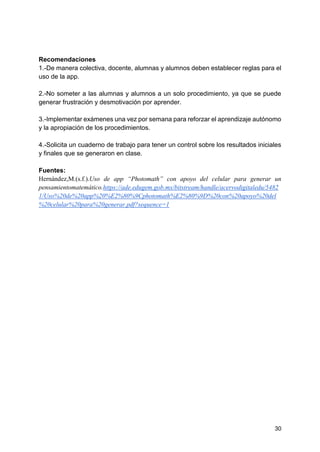 30
Recomendaciones
1.-De manera colectiva, docente, alumnas y alumnos deben establecer reglas para el
uso de la app.
2.-No someter a las alumnas y alumnos a un solo procedimiento, ya que se puede
generar frustración y desmotivación por aprender.
3.-Implementar exámenes una vez por semana para reforzar el aprendizaje autónomo
y la apropiación de los procedimientos.
4.-Solicita un cuaderno de trabajo para tener un control sobre los resultados iniciales
y finales que se generaron en clase.
Fuentes:
Hernández,M.(s.f.).Uso de app “Photomath” con apoyo del celular para generar un
pensamientomatemático.https://ade.edugem.gob.mx/bitstream/handle/acervodigitaledu/5482
1/Uso%20de%20app%20%E2%80%9Cphotomath%E2%80%9D%20con%20apoyo%20del
%20celular%20para%20generar.pdf?sequence=1
 