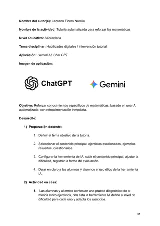 31
Nombre del autor(a): Lazcano Flores Natalia
Nombre de la actividad: Tutoría automatizada para reforzar las matemáticas
Nivel educativo: Secundaria
Tema disciplinar: Habilidades digitales / intervención tutorial
Aplicación: Gemini AI, Chat GPT
Imagen de aplicación:
Objetivo: Reforzar conocimientos específicos de matemáticas, basado en una IA
automatizada, con retroalimentación inmediata.
Desarrollo:
1) Preparación docente:
1. Definir el tema objetivo de la tutoría.
2. Seleccionar el contenido principal: ejercicios escalonados, ejemplos
resueltos, cuestionarios.
3. Configurar la herramienta de IA: subir el contenido principal, ajustar la
dificultad, registrar la forma de evaluación.
4. Dejar en claro a las alumnas y alumnos el uso ético de la herramienta
IA.
2) Actividad en casa:
1. Las alumnas y alumnos contestan una prueba diagnóstico de al
menos cinco ejercicios, con esta la herramienta IA define el nivel de
dificultad para cada uno y adapta los ejercicios.
 