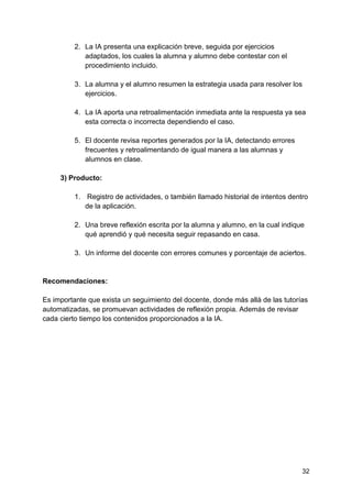 32
2. La IA presenta una explicación breve, seguida por ejercicios
adaptados, los cuales la alumna y alumno debe contestar con el
procedimiento incluido.
3. La alumna y el alumno resumen la estrategia usada para resolver los
ejercicios.
4. La IA aporta una retroalimentación inmediata ante la respuesta ya sea
esta correcta o incorrecta dependiendo el caso.
5. El docente revisa reportes generados por la IA, detectando errores
frecuentes y retroalimentando de igual manera a las alumnas y
alumnos en clase.
3) Producto:
1. Registro de actividades, o también llamado historial de intentos dentro
de la aplicación.
2. Una breve reflexión escrita por la alumna y alumno, en la cual indique
qué aprendió y qué necesita seguir repasando en casa.
3. Un informe del docente con errores comunes y porcentaje de aciertos.
Recomendaciones:
Es importante que exista un seguimiento del docente, donde más allá de las tutorías
automatizadas, se promuevan actividades de reflexión propia. Además de revisar
cada cierto tiempo los contenidos proporcionados a la IA.
 