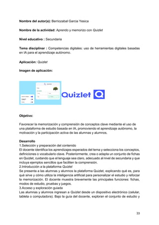 33
Nombre del autor(a): Berriozabal Garcia Yesica
Nombre de la actividad: Aprendo y memorizo con Quizlet
Nivel educativo : Secundaria
Tema disciplinar : Competencias digitales: uso de herramientas digitales basadas
en IA para el aprendizaje autónomo.
Aplicación: Quizlet
Imagen de aplicación:
Objetivo:
Favorecer la memorización y comprensión de conceptos clave mediante el uso de
una plataforma de estudio basada en IA, promoviendo el aprendizaje autónomo, la
motivación y la participación activa de las alumnas y alumnos.
Desarrollo
1.Selección y preparación del contenido
El docente identifica los aprendizajes esperados del tema y selecciona los conceptos,
definiciones o vocabulario clave. Posteriormente, crea o adapta un conjunto de fichas
en Quizlet, cuidando que el lenguaje sea claro, adecuado al nivel de secundaria y que
incluya ejemplos sencillos que faciliten la comprensión.
2.Introducción a la plataforma Quizlet
Se presenta a las alumnas y alumnos la plataforma Quizlet, explicando qué es, para
qué sirve y cómo utiliza la inteligencia artificial para personalizar el estudio y reforzar
la memorización. El docente muestra brevemente las principales funciones: fichas,
modos de estudio, pruebas y juegos.
3.Acceso y exploración guiada
Las alumnas y alumnos ingresan a Quizlet desde un dispositivo electrónico (celular,
tableta o computadora). Bajo la guía del docente, exploran el conjunto de estudio y
 