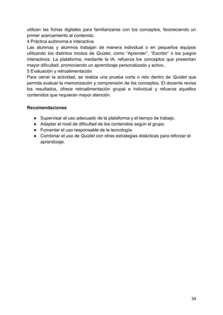 34
utilizan las fichas digitales para familiarizarse con los conceptos, favoreciendo un
primer acercamiento al contenido.
4 Práctica autónoma e interactiva
Las alumnas y alumnos trabajan de manera individual o en pequeños equipos
utilizando los distintos modos de Quizlet, como “Aprender”, “Escribir” o los juegos
interactivos. La plataforma, mediante la IA, refuerza los conceptos que presentan
mayor dificultad, promoviendo un aprendizaje personalizado y activo..
5 Evaluación y retroalimentación
Para cerrar la actividad, se realiza una prueba corta o reto dentro de Quizlet que
permita evaluar la memorización y comprensión de los conceptos. El docente revisa
los resultados, ofrece retroalimentación grupal e individual y refuerza aquellos
contenidos que requieran mayor atención.
Recomendaciones
● Supervisar el uso adecuado de la plataforma y el tiempo de trabajo.
● Adaptar el nivel de dificultad de los contenidos según el grupo.
● Fomentar el uso responsable de la tecnología.
● Combinar el uso de Quizlet con otras estrategias didácticas para reforzar el
aprendizaje.
 