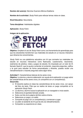 35
Nombre del autor(a): Sánchez Guerrero Mónica Estefanía
Nombre de la actividad: Study Fetch para reforzar temas vistos en clase.
Nivel Educativo: Secundaria.
Tema disciplinar: Habilidades digitales
Aplicación: Study Fetch.
Imágen de la aplicación.
Objetivo: Emplear el uso de Study Fetch como una herramienta de aprendizaje para
que los estudiantes transformen sus materiales de estudio en un recurso interactivo
que refuerce los conocimientos.
Study Fetch es una plataforma educativa con IA que convierte tus materiales de
estudio en recursos interactivos como flashcards, cuestionarios, resúmenes,
exámenes de práctica, notas y juegos de estudio. Es impulsado por un tutor de IA
llamado Spark.E, que te ayuda a entender el contenido, responde preguntas, califica
y te guía para estudiar de forma personalizada y eficiente, puedes recibir una
retroalimentación o hacerle preguntas sobre algún tema.
Actividad 1: Características básicas de los seres vivos.
Objetivo: La alumna y alumno elaborarán con ayuda de la aplicación un juego sobre
las características de los seres vivos y lo compartirá con un compañero(a).
Desarrollo:
● El docente explica en clase las características de los seres vivos, con apoyo
del libro de texto. Pide que se realice de tarea un juego compartido en la
aplicación Study Fetch.
● La alumna y alumno busca la aplicación en un navegador e inicia sesión.
● Selecciona el apartado llamado arcade.
● Sube una foto de la página del libro sobre el tema.
● Selecciona un juego y un estilo.
● Comparte el juego con un compañero(a) y comienzan a jugar.
● Le piden al asistente de IA que les dé una retroalimentación.
● Comparten su experiencia en clase.
 