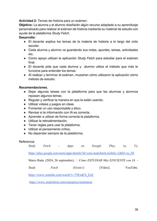 36
Actividad 2: Temas de historia para un exámen.
Objetivo: La alumna y el alumno diseñarán algún recurso adaptado a su aprendizaje
personalizado para realizar el exámen de historia mediante su material de estudio con
ayuda de la plataforma Study Fetch.
Desarrollo:
● El docente explica los temas de la materia de historia a lo largo del ciclo
escolar.
● Cada alumna y alumno va guardando sus notas, apuntes, tareas, actividades
etc.
● Como apoyo utilizan la aplicación Study Fetch para estudiar para el exámen
final.
● El docente pide que cada alumna y alumno utilice el método que más le
funcione para entender los temas.
● Al realizar y terminar el exámen, muestran cómo utilizaron la aplicación cómo
método de estudio.
Recomendaciones.
● Dejar algunas tareas con la plataforma para que las alumnas y alumnos
repasen algunos temas.
● Regular y verificar la manera en que la están usando.
● Utilizar vídeos y juegos en clase.
● Fomentar un uso responsable y ético.
● Revisar si la información con IA es correcta.
● Aprender a utilizar de forma correcta la plataforma.
● Utilizar la retroalimentación.
● Tener reglas para usar la plataforma.
● Utilizar el pensamiento crítico.
● No depender siempre de la plataforma.
Referencia
Study Fetch - Apps en Google Play. (s. f.).
https://play.google.com/store/apps/details?id=com.studyfetch.mobile.v2&hl=es_NI
Mario Rada. (2024, 26 septiembre). 📚 Cómo ESTUDIAR Más EFICIENTE con IA -
Study Fetch (Gratis!) [Vídeo]. YouTube.
https://www.youtube.com/watch?v=75ExdCb_ExE
https://www.studyfetch.com/enterprise/institution
 