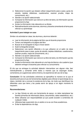 38
● Seleccionar la opción que deseen utilizar (seguimiento paso a paso, guías de
estudio, tarjetas didácticas, cuestionarios, examen prueba, mapa de
conocimiento, etc.)
● Atender a la opción seleccionada
● Comparar la información que viene en su libro de texto y la información que les
proporcionó la App
● Anotar la información más relevante en su libreta
● Retroalimentación entre alumnas, alumnos y docente comentando el tema para
reforzar su aprendizaje
Actividad 2 para trabajar en casa
Similar a la actividad en clase, las alumnas y alumnos deberán:
● Leer la información de la página del libro que el docente proporcione
● Tomar una fotografía a la página del libro
● Buscar en el navegador la App e iniciar sesión
● Subir la fotografía tomada
● Seleccionar una opción diferente a la que utilizaron en el salón de clase
(seguimiento paso a paso, guías de estudio, tarjetas didácticas, cuestionarios,
examen prueba, mapa de conocimiento, etc.)
● Atender a la opción seleccionada
● Comparar la información que viene en su libro de texto y la información que les
proporcionó la App
● Anotar la información más relevante en una hoja de blanca o de cuaderno (que
deberán entregar al docente) para reforzar su conocimiento
El día que se entregue la actividad deberán intercambiar con alguien más, leer
individualmente y comentar entre todos a manera que se expongan dudas,
comentarios y/o sugerencias sobre el tema y la experiencia del uso de la App.
Conclusión: En las actividades anteriores se ejemplifica la manera en la que el
docente promueve el uso de herramientas digitales para reforzar el aprendizaje de su
clase y también dar a conocer la existencia de la App, de modo que identifiquen los
diferentes usos que tiene y les pueda servir de apoyo si en algún momento lo
requieren.
Recomendaciones:
● La App Solvely es solo una herramienta de apoyo, no debe reemplazar las
fuentes primarias de información (libros, documentos, datos estadísticos, etc.)
● Debe utilizarse con responsabilidad ya que puede acceder a contenidos de
cualquier índole.
● Utilizarse bajo supervisión de un adulto si no es con fines académicos.
● Evitar la dependencia a la App.
 