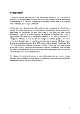 3
INTRODUCCIÓN
El siguiente manual está elaborado por estudiantes del grupo 1503 inscritos a la
asignatura Diseño y elaboración de recursos didácticos correspondiente al Programa
de Pedagogía de la Facultad de Estudios Superiores Acatlán (FES-A) a cargo del
Mtro. Francisco Jesús Vieyra González.
Atendiendo a las indicaciones del Mtro. el propósito corresponde al diseño de un
manual de trabajo para el uso de aplicaciones tecnológicas en la enseñanza o
aprendizaje de estudiantes de nivel básico por lo que dentro de este manual
encontrarás: ¿qué es y cómo funciona la Inteligencia Artificial (IA)?, usos y
regulaciones adecuadas de la Inteligencia Artificial, el uso ético y correcto de la
Inteligencia Artificial, de qué manera la Inteligencia Artificial puede servir como
herramienta de apoyo para la enseñanza e incluso como recurso didáctico a través
de diversas aplicaciones como Chat GPT, Gemini, Meta, Google Académico, Chat
PDF, Brisk Teaching, Edpuzzle, Photomath, Quizlet, Solvely por mencionar algunas
de las que ubicaran a lo largo de este manual, además, propuestas de actividades
que puedan emplearse con cada aplicación y sus debidas sugerencias, todo aplicado
a nivel de educación básica de Secundaria.
Sin más por el momento, te damos la bienvenida esperando que nuestro manual
atienda a las necesidades de aprendizaje de tus alumnas y alumnos por medio de las
diversas alternativas que aquí te compartimos.
 