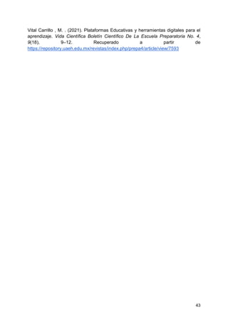 43
Vital Carrillo , M. . (2021). Plataformas Educativas y herramientas digitales para el
aprendizaje. Vida Científica Boletín Científico De La Escuela Preparatoria No. 4,
9(18), 9–12. Recuperado a partir de
https://repository.uaeh.edu.mx/revistas/index.php/prepa4/article/view/7593
 