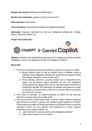 4
Nombre del autor(a): Rodríguez González Marco
Nombre de la actividad: ¿Qué es y cómo funciona la IA?
Nivel educativo: Secundaria
Tema disciplinar: Herramientas digitales de Inteligencia Artificial
Aplicación: Cualquier aplicación de chat con inteligencia artificial (Ej. Chatgpt,
Gemini, Microsoft Copilot, etc.)
Imagen de la aplicación:
Objetivo: Identificar las características generales de la inteligencia artificial mediante
la reflexión y uso de una aplicación de chat con inteligencia artificial.
Desarrollo:
1. Previo a la actividad con el grupo de alumnas, alumnos o usuarios, se debe:
a. Buscar alguna noticia ya sea en medios físicos o digitales, sobre la
utilización de la inteligencia artificial (IA), puede ser de cualquier ámbito
(tecnológico, educativo, social, médico, etc.).
b. Si las alumnas, alumnos o usuarios cuentan con un dispositivo móvil,
indicar que descarguen alguna aplicación de chat con inteligencia
artificial (puede ser alguna de las que se mencionó anteriormente) en la
medida de lo posible. Otra alternativa es realizar la actividad en un salón
de cómputo y que las alumnas, alumnos o usuarios utilicen los equipos
con los que se cuentan.
2. Para iniciar la actividad, se deberá presentar la noticia con las alumnas,
alumnos o usuarios para que puedan leerla.
3. Una vez que todos y todas hayan leído la noticia, realizar algunas preguntas
para conocer su opinión y generar una reflexión grupal respecto a la noticia.
Estas preguntas pueden ser útiles para saber el conocimiento previo que tienen
respecto al tema, así como generar una introducción al mismo. Algunas
preguntas que se pueden realizar son:
a. ¿Qué información conoces acerca de la inteligencia artificial?
b. ¿Qué opinión genera en ti la noticia?
 