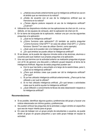 5
c. ¿Habías escuchado anteriormente que la inteligencia artificial se usa en
el ámbito que se menciona en la noticia?
d. ¿Estás de acuerdo con el uso de la inteligencia artificial que se
menciona en la noticia?
e. ¿Tienes alguna postura respecto al uso de la inteligencia artificial?
¿Cuál es?
4. Utilizando los dispositivos móviles con las aplicaciones de chat con IA, o en su
defecto, en los equipos de cómputo, abrir la aplicación de chat con IA.
5. En la barra de búsqueda de la aplicación, realizar una por una las siguientes
preguntas a la aplicación:
a. ¿Qué es la inteligencia artificial?
b. ¿Cómo funciona esta aplicación? (O también se podría preguntar
“¿Cómo funciona ‘Chat GPT’?” en caso de utilizar Chat GPT, o “¿Cómo
funciona ‘Gemini’? en caso de utilizar Gemini, como ejemplo)
c. ¿Qué usos se le pueden dar a la inteligencia artificial?
d. ¿En qué ámbitos se puede utilizar la inteligencia artificial?
6. Si se desea, se le puede dar algunos minutos extra a las alumnas, alumnos o
usuarios para que realicen sus propias preguntas a la aplicación.
7. Una vez que termine con la actividad anterior se realizarán preguntas al grupo
con el fin de generar una discusión y reflexión grupal respecto al tema de la
Inteligencia Artificial. Algunas de estas preguntas pueden ser:
a. Con lo que has leído y escuchado a lo largo de la sesión/clase, para ti,
¿Qué es la inteligencia artificial?
b. ¿Para qué ámbitos crees que puede ser útil la inteligencia artificial?
¿Por qué?
c. Si ya has utilizado inteligencia artificial anteriormente, ¿Para qué la has
utilizado y por qué la utilizas?
d. Si no has utilizado inteligencia artificial, ¿En qué tareas o actividades
crees que te podría ayudar la inteligencia artificial?
e. ¿Qué reflexión o conocimiento te llevas de esta clase/sesión respecto a
la inteligencia artificial?
Recomendaciones:
● Si es posible, identificar algunos gustos y preferencias del grupo y buscar una
noticia relacionada con dichos gustos y preferencias.
● Se pueden enfocar las preguntas de la actividad, a algún ámbito en específico
que sea de mayor interés para el grupo
● En caso de trabajar con un grupo amplio de estudiantes o usuarios, se puede
dividir al grupo en grupos pequeños y que cada grupo trabaje en equipo la
actividad.
 