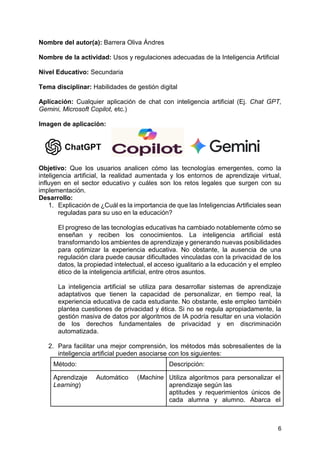 6
Nombre del autor(a): Barrera Oliva Ándres
Nombre de la actividad: Usos y regulaciones adecuadas de la Inteligencia Artificial
Nivel Educativo: Secundaria
Tema disciplinar: Habilidades de gestión digital
Aplicación: Cualquier aplicación de chat con inteligencia artificial (Ej. Chat GPT,
Gemini, Microsoft Copilot, etc.)
Imagen de aplicación:
Objetivo: Que los usuarios analicen cómo las tecnologías emergentes, como la
inteligencia artificial, la realidad aumentada y los entornos de aprendizaje virtual,
influyen en el sector educativo y cuáles son los retos legales que surgen con su
implementación.
Desarrollo:
1. Explicación de ¿Cuál es la importancia de que las Inteligencias Artificiales sean
reguladas para su uso en la educación?
El progreso de las tecnologías educativas ha cambiado notablemente cómo se
enseñan y reciben los conocimientos. La inteligencia artificial está
transformando los ambientes de aprendizaje y generando nuevas posibilidades
para optimizar la experiencia educativa. No obstante, la ausencia de una
regulación clara puede causar dificultades vinculadas con la privacidad de los
datos, la propiedad intelectual, el acceso igualitario a la educación y el empleo
ético de la inteligencia artificial, entre otros asuntos.
La inteligencia artificial se utiliza para desarrollar sistemas de aprendizaje
adaptativos que tienen la capacidad de personalizar, en tiempo real, la
experiencia educativa de cada estudiante. No obstante, este empleo también
plantea cuestiones de privacidad y ética. Si no se regula apropiadamente, la
gestión masiva de datos por algoritmos de IA podría resultar en una violación
de los derechos fundamentales de privacidad y en discriminación
automatizada.
2. Para facilitar una mejor comprensión, los métodos más sobresalientes de la
inteligencia artificial pueden asociarse con los siguientes:
Método: Descripción:
Aprendizaje Automático (Machine
Learning)
Utiliza algoritmos para personalizar el
aprendizaje según las
aptitudes y requerimientos únicos de
cada alumna y alumno. Abarca el
 