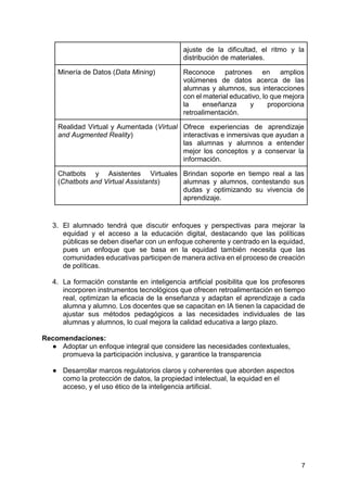 7
ajuste de la dificultad, el ritmo y la
distribución de materiales.
Minería de Datos (Data Mining) Reconoce patrones en amplios
volúmenes de datos acerca de las
alumnas y alumnos, sus interacciones
con el material educativo, lo que mejora
la enseñanza y proporciona
retroalimentación.
Realidad Virtual y Aumentada (Virtual
and Augmented Reality)
Ofrece experiencias de aprendizaje
interactivas e inmersivas que ayudan a
las alumnas y alumnos a entender
mejor los conceptos y a conservar la
información.
Chatbots y Asistentes Virtuales
(Chatbots and Virtual Assistants)
Brindan soporte en tiempo real a las
alumnas y alumnos, contestando sus
dudas y optimizando su vivencia de
aprendizaje.
3. El alumnado tendrá que discutir enfoques y perspectivas para mejorar la
equidad y el acceso a la educación digital, destacando que las políticas
públicas se deben diseñar con un enfoque coherente y centrado en la equidad,
pues un enfoque que se basa en la equidad también necesita que las
comunidades educativas participen de manera activa en el proceso de creación
de políticas.
4. La formación constante en inteligencia artificial posibilita que los profesores
incorporen instrumentos tecnológicos que ofrecen retroalimentación en tiempo
real, optimizan la eficacia de la enseñanza y adaptan el aprendizaje a cada
alumna y alumno. Los docentes que se capacitan en IA tienen la capacidad de
ajustar sus métodos pedagógicos a las necesidades individuales de las
alumnas y alumnos, lo cual mejora la calidad educativa a largo plazo.
Recomendaciones:
● Adoptar un enfoque integral que considere las necesidades contextuales,
promueva la participación inclusiva, y garantice la transparencia
● Desarrollar marcos regulatorios claros y coherentes que aborden aspectos
como la protección de datos, la propiedad intelectual, la equidad en el
acceso, y el uso ético de la inteligencia artificial.
 