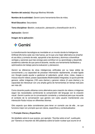 8
Nombre del autor(a): Mayorga Martinez Michelle
Nombre de la actividad: Gemini como herramienta libre de mitos.
Nivel Educativo: Secundaria
Tema disciplinar: Gestión, evaluación, planeación y diversificación de IA 's.
Aplicación: Gemini
Imagen de la aplicación:
La transformación tecnológica es inevitable en un mundo donde la Inteligencia
Artificial (IA) toma cada vez más fuerza, por lo que una mejor alternativa es enseñar
el uso ético y correcto de esta, apoyando a las alumnas y alumnos a diversificar
ventajas y opciones que trae consigo para contribuir en su aprendizaje y desarrollo
académico además de que para el docente, resulta una herramienta facilitadora y
optimizadora de trabajo para la evaluacion y planeacion.
Gemini se diferencia de otras inteligencias artificiales por su base sólida de
conocimiento y su capacidad de procesar información rápidamente, al estar ligado
con Google puede ayudar a gestionar el calendario, gmail, drive, notas, mapas e
incluso resumir videos; posee capacidades Multimodales Integradas, lo que le permite
generar, editar imágenes (100 usos diarios) y generar videos (2 usos diarios) y la
capacidad de interactuar con una amplia gama de herramientas en tiempo real para
ser más útil.
Como docente puede utilizarse como alternativa para creación de videos o imágenes
según las necesidades combinando la comprensión del lenguaje con la creación
visual. Gemini cuenta con la conversación constante y contextual para que recuerde
el contexto de la conversación que genera con cada usuario manteniendo una
interacción fluida incluso en diferentes idiomas.
Otro aspecto que debe considerarse para tener un correcto uso de ella , es que
funciona mejor con prompts que son claros, específicos y contextualizados:
1. Prompts Claros y Específicos
Sé detallado sobre lo que quieres, por ejemplo: “Escribe sobre el sol”, sustituyelo
por “Genera un resumen de 300 palabras sobre la fusión nuclear que ocurre en el
 