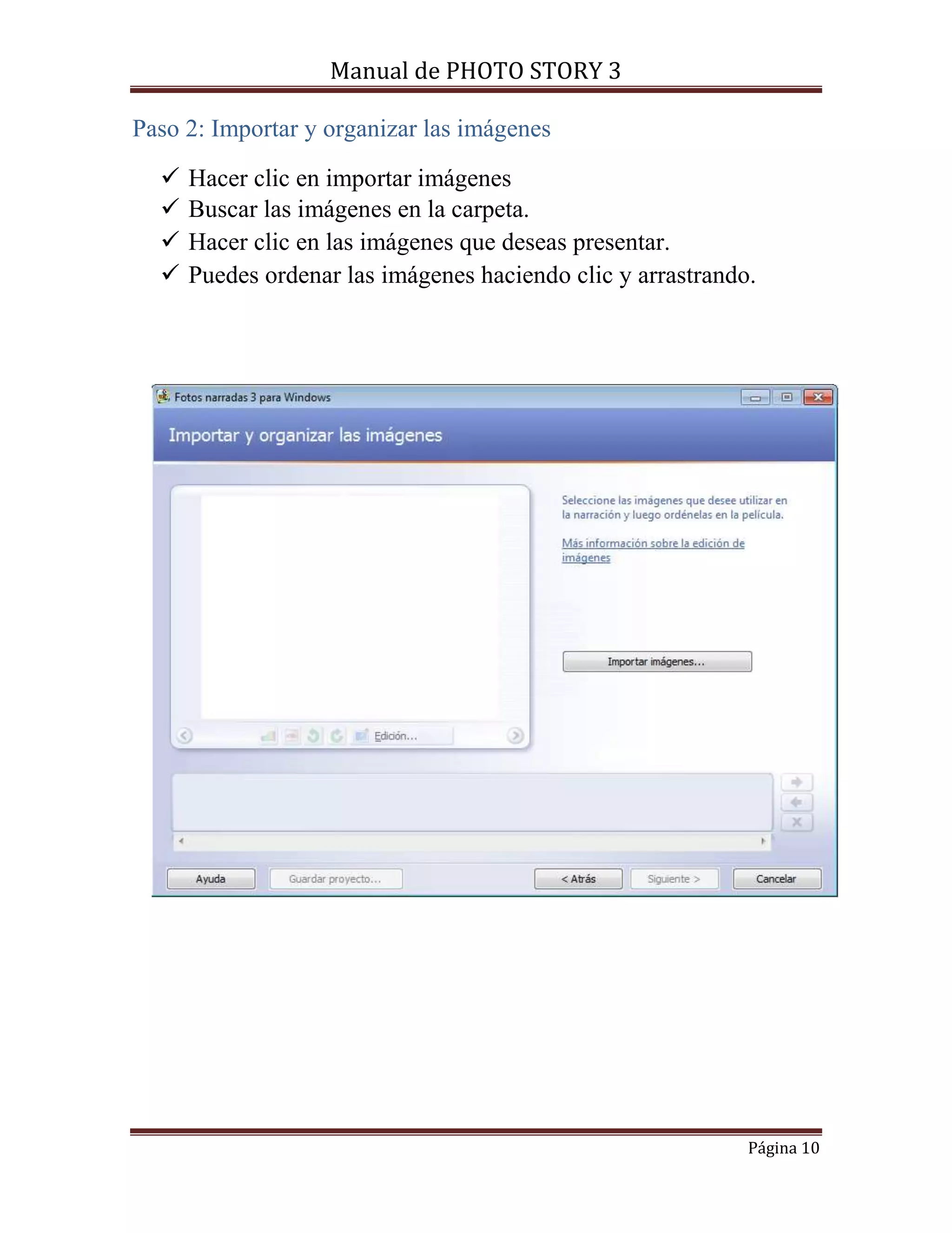 Manual de PHOTO STORY 3 
Página 10 
Paso 2: Importar y organizar las imágenes 
 Hacer clic en importar imágenes 
 Buscar las imágenes en la carpeta. 
 Hacer clic en las imágenes que deseas presentar. 
 Puedes ordenar las imágenes haciendo clic y arrastrando. 
 