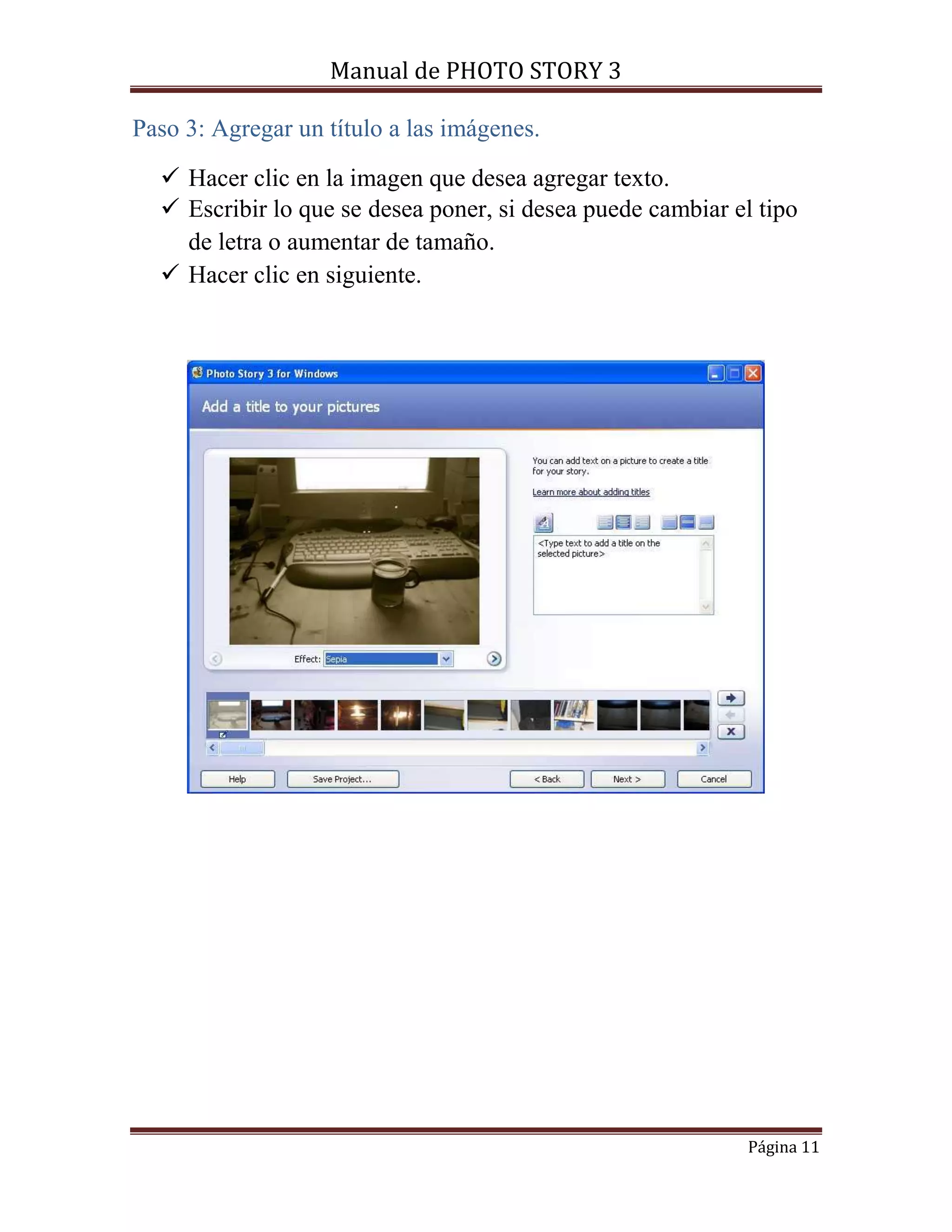 Manual de PHOTO STORY 3 
Página 11 
Paso 3: Agregar un título a las imágenes. 
 Hacer clic en la imagen que desea agregar texto. 
 Escribir lo que se desea poner, si desea puede cambiar el tipo 
de letra o aumentar de tamaño. 
 Hacer clic en siguiente. 
 