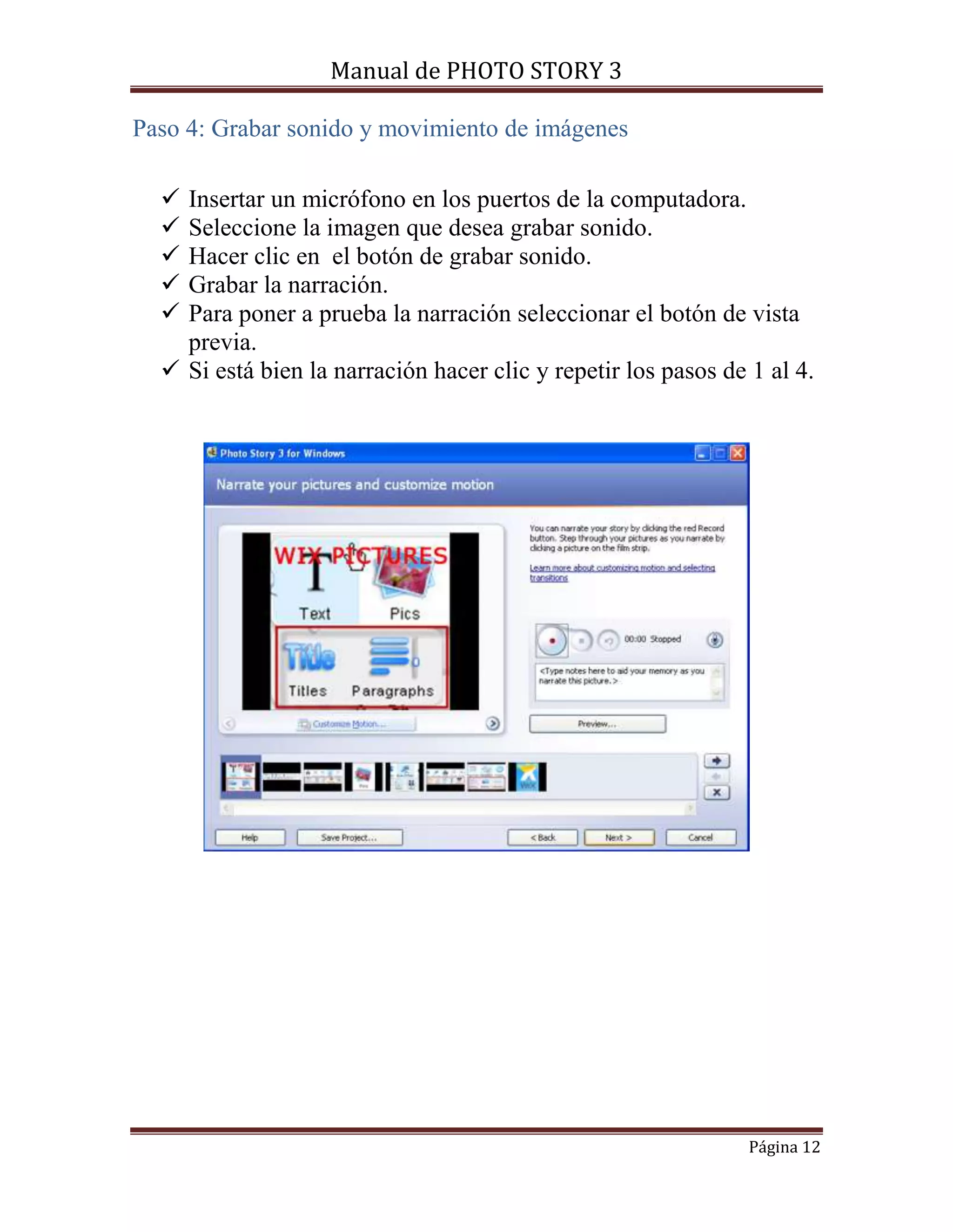 Manual de PHOTO STORY 3 
Página 12 
Paso 4: Grabar sonido y movimiento de imágenes 
 Insertar un micrófono en los puertos de la computadora. 
 Seleccione la imagen que desea grabar sonido. 
 Hacer clic en el botón de grabar sonido. 
 Grabar la narración. 
 Para poner a prueba la narración seleccionar el botón de vista 
previa. 
 Si está bien la narración hacer clic y repetir los pasos de 1 al 4. 
 