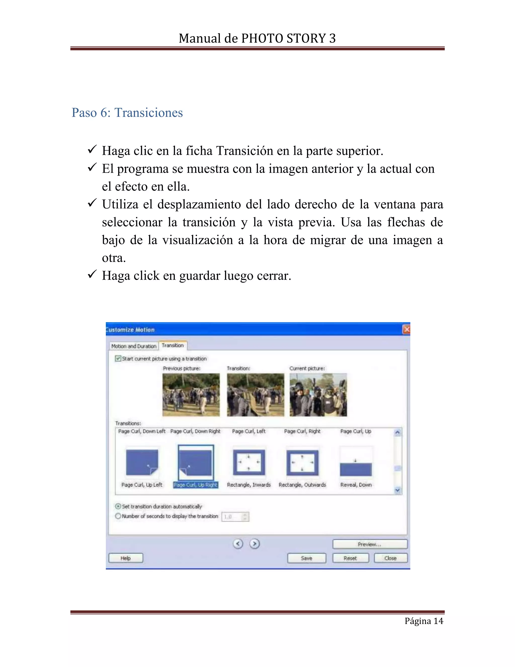 Manual de PHOTO STORY 3 
Página 14 
Paso 6: Transiciones 
 Haga clic en la ficha Transición en la parte superior. 
 El programa se muestra con la imagen anterior y la actual con 
el efecto en ella. 
 Utiliza el desplazamiento del lado derecho de la ventana para 
seleccionar la transición y la vista previa. Usa las flechas de 
bajo de la visualización a la hora de migrar de una imagen a 
otra. 
 Haga click en guardar luego cerrar. 
 
