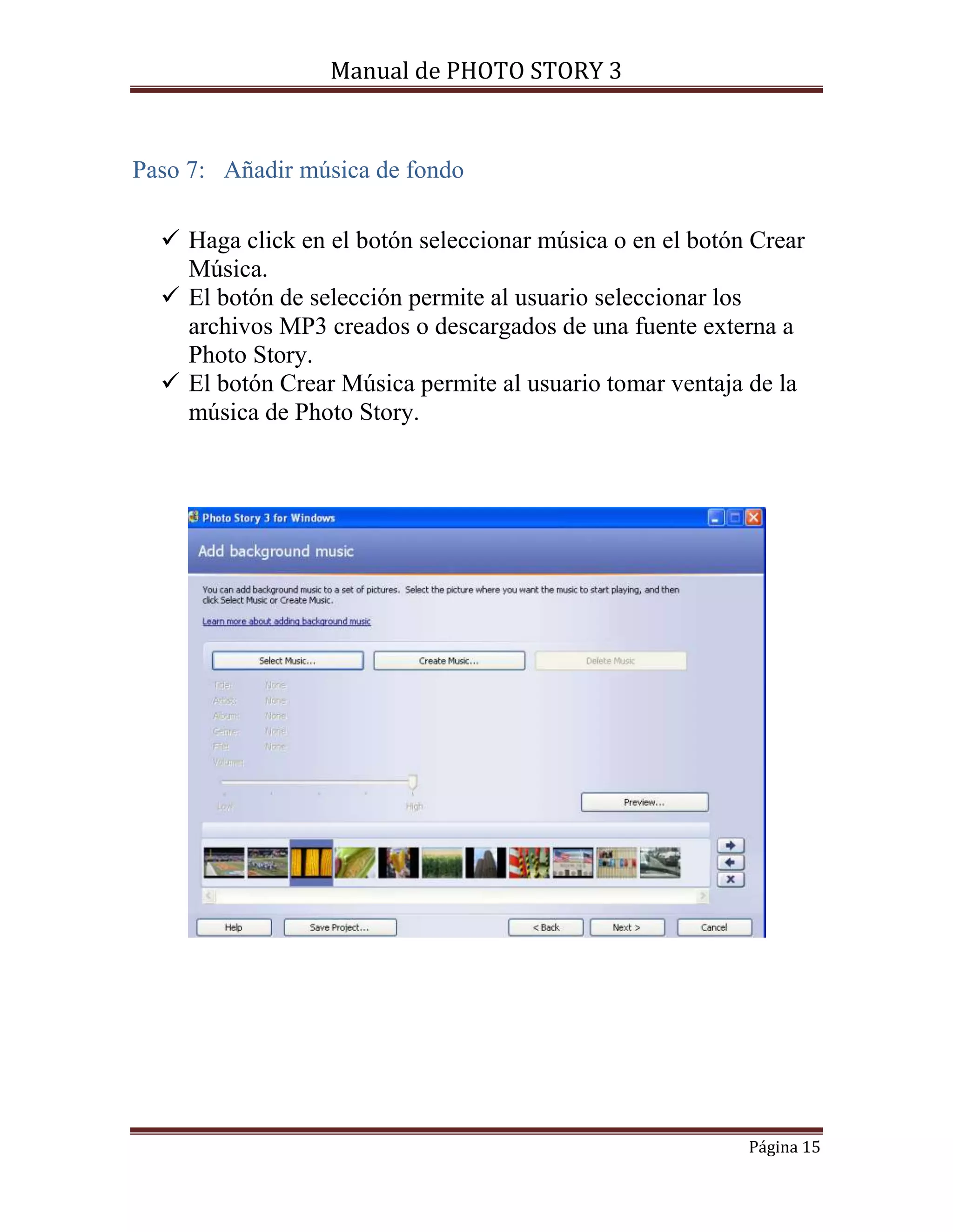 Manual de PHOTO STORY 3 
Página 15 
Paso 7: Añadir música de fondo 
 Haga click en el botón seleccionar música o en el botón Crear 
Música. 
 El botón de selección permite al usuario seleccionar los 
archivos MP3 creados o descargados de una fuente externa a 
Photo Story. 
 El botón Crear Música permite al usuario tomar ventaja de la 
música de Photo Story. 
 