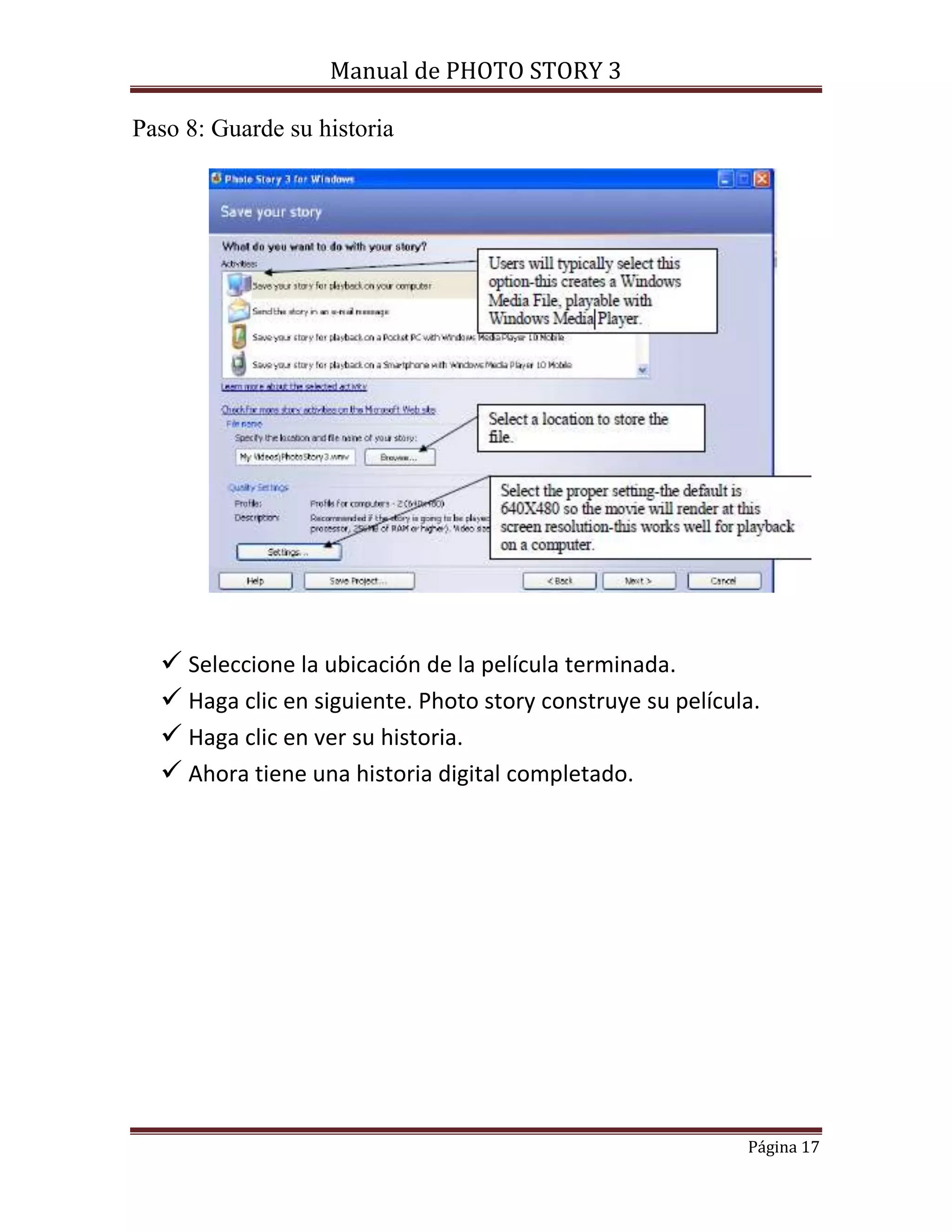 Manual de PHOTO STORY 3 
Página 17 
Paso 8: Guarde su historia 
 Seleccione la ubicación de la película terminada. 
 Haga clic en siguiente. Photo story construye su película. 
 Haga clic en ver su historia. 
 Ahora tiene una historia digital completado. 
