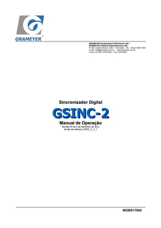 GRAMEYERGRAMEYER Equipamentos Eletrônicos Ltda /Equipamentos Eletrônicos Ltda /
GRAMEYERGRAMEYER Indústria Eletroeletrônica Ltda.Indústria Eletroeletrônica Ltda.
R. Mal. Castelo Branco, 5203 – Schroeder – SC – Brasil 89275-000
e-mail: info@grameyer.com.br - www.grameyer.com.br
Fones: 55 (047) 3374-6300 – Fax: 3374-6363
MGBR17864
Sincronizador DigitalSincronizador Digital
GSINC-2GSINC-2
Manual de OperaçãoManual de Operação
RevisãoRevisão 0404 dede 6 de Dezembro de 20126 de Dezembro de 2012
Versão de softwareVersão de software GRSD_2_1_1
 