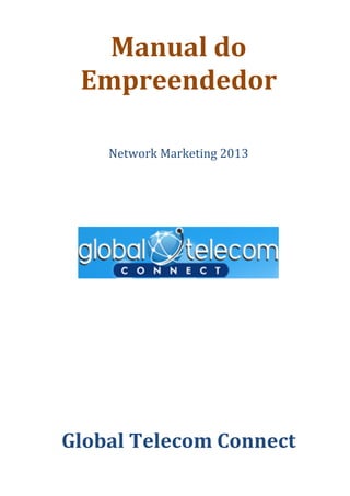  



           Manual	
  do	
  
         Empreendedor	
     	
  
                            	
  
                            	
  
                            	
  
             Network	
  Marketing	
  2013	
  
                            	
  
                            	
  
                            	
  
                            	
  
                            	
  


                            	
  

                                                	
  
                            	
  
                            	
  
                            	
  
	
  
	
  
                      	
  
       Global	
  Telecom	
  Connect	
  
	
  
 
