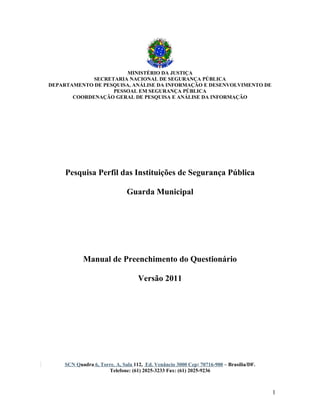 MINISTÉRIO DA JUSTIÇA
SECRETARIA NACIONAL DE SEGURANÇA PÚBLICA
DEPARTAMENTO DE PESQUISA, ANÁLISE DA INFORMAÇÃO E DESENVOLVIMENTO DE
PESSOAL EM SEGURANÇA PÚBLICA
COORDENAÇÃO GERAL DE PESQUISA E ANÁLISE DA INFORMAÇÃO

Pesquisa Perfil das Instituições de Segurança Pública
Guarda Municipal

Manual de Preenchimento do Questionário
Versão 2011

SCN Quadra 6, Torre. A, Sala 112, Ed. Venâncio 3000 Cep: 70716-900 – Brasília/DF.
Telefone: (61) 2025-3233 Fax: (61) 2025-9236

1

 