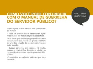 COMO VOCÊ PODE CONTRIBUIR COM O MANUAL DE GUERRILHA 
DO SERVIDOR PÚBLICO? 
Cada pessoa 
carrega em si o 
gene da criação. 
;) 
- Não espere ordens centrais dos promotores 
do manual. 
- Você só precisa buscar desenvolver ações 
relacionadas aos nossos objetivos específicos. 
- Não existe apenas uma ação possível. Você deve 
realizar aquilo que você e seu grupo acreditam 
ser uma boa solução. Se não der certo, busque 
outra solução. 
- Busque parceiros, sem receios. Há muitas 
pessoas e instituições dispostas a ajudar na 
construção de um novo espírito para o servidor 
público; 
-Compartilhe as melhores práticas que você 
conhecer. 
 