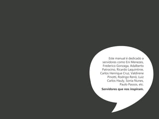 Este manual é dedicado a 
servidores como Eni Menezes, 
Frederico Gonzaga, Adalberto 
Patrocino, Ricardo Laquintinie, 
Carlos Henrique Cruz, Valdirene 
Pinotti, Rodrigo Renó, Luiz 
Carlos Hauly, Sonia Nunes, 
Paulo Passos, etc. 
Servidores que nos inspiram. 
 