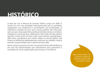 HISTÓRICO 
A ideia de criar o Manual do Servidor Público surgiu em 2008. O 
intuito era criar uma estratégia interessante para que os servidores 
resgatassem sua autoestima e aumentassem sua proatividade. Já 
estávamos cansados de ouvir que o serviço público não tinha jeito, 
uma vez que nossa experiência profissional demonstrava o contrário. 
Chegamos a conclusão que, infelizmente, não é todo servidor público 
que tem a sorte de ter um bom chefe, como tivemos naquela época. 
Além disso, percebemos que muitas chefias no serviço público não 
tinham as referências adequadas para melhorar seu trabalho, mesmo 
estando comprometidos com o aprimoramento dele. 
Nesse cenário, passamos a incluir uma versão 0.02 do referido Manual 
em uma das apresentações que realizávamos para apresentar a 
estratégia de nossa organização para alcançar a excelência. 
Aqui vocês podem ver 
a primeira versão do 
referido manual. Está 
nos últimos slides. 
 