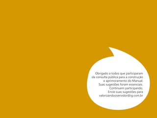 GLOSSÁRIO 
Manual: Livro que sumariza as noções básicas de uma matéria ou assunto. 
Visão de Futuro: 
ou pessoa pretende ser no futuro. É a declaração sucinta de um 
desejo coletivo a ser alcançado, a médio e longo prazos, que busca 
Guerrilha: Guerrilha (em espanhol: guerrilla, “pequena guerra”) 
é um tipo de guerra não convencional no qual o principal 
estratagema é a ocultação e extrema mobilidade dos combatentes, 
chamados de guerrilheiros, incluindo, mas não limitado a civis 
armados (ou “irregulares”). 
Nesta publicação, o termo guerrilha se refere ao marketing de 
guerrilha, uma maneira criativa de se pensar outras aplicabilidades 
para certos dispositivos, sem os altos investimentos que as mídias 
convencionais demandam. Serve também para as grandes empresas, 
como uma estratégia complementar às campanhas publicitárias que 
buscam estabelecer mais interatividade com os receptores, com 
vistas à promoção da mídia espontânea, invisível ou buzz marketing. 
Na acepção utilizada pelo manual de 
guerrilha do servidor público: 
Não estamos falando de curto prazo! 
E nem de armas! 
Estamos falando de: 
Guerrilha lúdica, Extrema 
mobilidade, colaboração, forças 
morais, criatividade, aprendizado, 
inovação e resultado. 
Obrigado a todos que participaram 
da consulta pública para a construção 
e aprimoramento do Manual. 
Suas sugestões foram essenciais. 
Veja alguns exemplos de ações de 
marketing de guerrilha: Aqui e aqui 
Continuem participando. 
Envie suas sugestões para 
valorizandooservidor@ig.com.br 
 