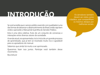 INTRODUÇÃO 
Se você acredita que o serviço público exercido com qualidade é uma 
das formas de alavancar o desenvolvimento do Brasil, então seja bem 
vindo e aproveite o Manual de Guerrilha do Servidor Público. 
Esta é uma obra coletiva, fruto de um conjunto de conversas e 
interações entre diversos atores da sociedade. 
A versão atual, ora apresentada, é só o início de um grande processo 
de aprendizado, que já tem se mostrado muito rico e agradável 
para os apoiadores do manual. 
Sabemos que ainda há muito a ser aprimorado. 
Queremos fazer isso juntos. Participe você também desse 
movimento. 
Boa leitura! 
Os servidores também 
devem ser vistos como 
cidadãos, que compartilham 
os mesmos desejos por 
melhorias sociais. 
 