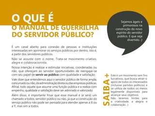 O QUE É 
O MANUAL DE GUERRILHA 
DO SERVIDOR PÚBLICO? 
É um canal aberto para conexão de pessoas e instituições 
interessadas em aprimorar os serviços públicos por dentro, isto é, 
a partir dos servidores públicos. 
Não se assuste com o nome. Trata-se movimento criativo, 
alegre e colaboracionista. 
Nossa intenção é realizar e estimular iniciativas, coordenadas ou 
não, que ofereçam ao servidor oportunidades de reengajar-se 
com seu papel de servir ao público com qualidade e satisfação. 
Vale dizer que entendemos aqui o servidor público de forma ampla, 
concursado ou não, da administração direta ou das empresas públicas. 
empenho, qualidade e satisfação deve ser admirado e valorizado. 
Além disso, é importante frisar que esse manual é (e será) um 
chamado a todos, servidor público ou não, já que a construção do 
serviço público não pode ser pensada para atender apenas a X ou 
a Y, mas sim a todos. 
Sejamos ágeis e 
primorosos na 
construção do novo 
espírito do servidor 
público. E que seja 
divertido. ;) 
SAIBA+ 
lucrativos, que busca atrair o 
apoio de todos os interessados 
(inclusive partidos políticos) e 
se utiliza de todos os meios 
legalmente disponíveis para 
alcançar seus objetivos. 
Não teremos limites para 
a criatividade, a alegria e 
colaboração. :) 
 