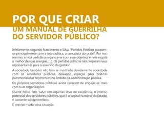 POR QUE CRIAR 
UM MANUAL DE GUERRILHA 
DO SERVIDOR PÚBLICO? 
Infelizmente, segundo Nascimento e Silva: “Partidos Políticos ocupam-se 
principalmente com a luta política, a conquista do poder. Por isso 
mesmo, a vida partidária organiza-se com esse objetivo, e nele esgota 
o melhor de suas energias. [...] Os partidos políticos não preparam seus 
representantes para o exercício da gestão”. 
A sociedade também não tem se mostrado devidamente conectada 
com os servidores públicos, deixando espaços para práticas 
patrimonialistas recorrentes no âmbito da administração pública. 
Os próprios servidores públicos ainda carecem de engajar-se mais 
com suas organizações. 
Diante desse fato, salvo em algumas ilhas de excelência, o imenso 
potencial dos servidores públicos, que é o capital humano do Estado, 
é bastante subaproveitado. 
É preciso mudar essa situação. 
 