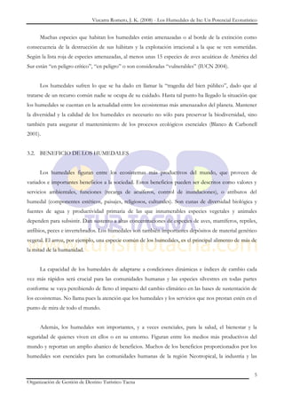 Vizcarra Romero, J. K. (2008) - Los Humedales de Ite: Un Potencial Ecoturístico


     Muchas especies que habitan los humedales están amenazadas o al borde de la extinción como
consecuencia de la destrucción de sus hábitats y la explotación irracional a la que se ven sometidas.
Según la lista roja de especies amenazadas, al menos unas 15 especies de aves acuáticas de América del
Sur están “en peligro crítico”, “en peligro” o son consideradas “vulnerables” (IUCN 2004).


     Los humedales sufren lo que se ha dado en llamar la “tragedia del bien público”, dado que al
tratarse de un recurso común nadie se ocupa de su cuidado. Hasta tal punto ha llegado la situación que
los humedales se cuentan en la actualidad entre los ecosistemas más amenazados del planeta. Mantener
la diversidad y la calidad de los humedales es necesario no sólo para preservar la biodiversidad, sino
también para asegurar el mantenimiento de los procesos ecológicos esenciales (Blanco & Carbonell
2001).


3.2. BENEFICIO DE LOS HUMEDALES


     Los humedales figuran entre los ecosistemas más productivos del mundo, que proveen de
variados e importantes beneficios a la sociedad. Estos beneficios pueden ser descritos como valores y
servicios ambientales, funciones (recarga de acuíferos, control de inundaciones), o atributos del
humedal (componentes estéticos, paisajes, religiosos, culturales). Son cunas de diversidad biológica y
fuentes de agua y productividad primaria de las que innumerables especies vegetales y animales
dependen para subsistir. Dan sustento a altas concentraciones de especies de aves, mamíferos, reptiles,
anfibios, peces e invertebrados. Los humedales son también importantes depósitos de material genético
vegetal. El arroz, por ejemplo, una especie común de los humedales, es el principal alimento de más de
la mitad de la humanidad.


     La capacidad de los humedales de adaptarse a condiciones dinámicas e índices de cambio cada
vez más rápidos será crucial para las comunidades humanas y las especies silvestres en todas partes
conforme se vaya percibiendo de lleno el impacto del cambio climático en las bases de sustentación de
los ecosistemas. No llama pues la atención que los humedales y los servicios que nos prestan estén en el
punto de mira de todo el mundo.


     Además, los humedales son importantes, y a veces esenciales, para la salud, el bienestar y la
seguridad de quienes viven en ellos o en su entorno. Figuran entre los medios más productivos del
mundo y reportan un amplio abanico de beneficios. Muchos de los beneficios proporcionados por los
humedales son esenciales para las comunidades humanas de la región Neotropical, la industria y las


                                                                                                           5
Organización de Gestión de Destino Turístico Tacna
 