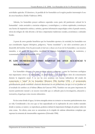 Vizcarra Romero, J. K. (2008) - Los Humedales de Ite: Un Potencial Ecoturístico


actividades agrícolas. El deterioro y la perdida de los humedales en la región pueden interrumpir el uso
de estos beneficios (Tabilo-Valdivieso 2003).


      Además, los humedales poseen atributos especiales como parte del patrimonio cultural de la
humanidad - están asociados a creencias religiosas y cosmológicas y a valores espirituales, constituyen
una fuente de inspiración estética y artística, aportan información arqueológica sobre el pasado remoto,
sirven de refugios de vida silvestre y de base a importantes tradiciones sociales, económicas y culturales
locales.


      A pesar de estos grandes beneficios que los humedales aportan a la sociedad, los humedales son
aun considerados lugares inhóspitos, peligrosos, “tierras inundadas” y sin valor económico para el
desarrollo del hombre. Esto ha provocado el mal uso y abuso en el uso de los humedales y sus recursos
naturales, a tal grado de destruirlos, modificar su régimen hidrológico y ciclo de nutrientes, y
contaminados (Mitsch & Gosselink 1993).


IV. LOS HUMEDALES COMO HÁBITAT DE AVES ACUATICAS Y
      MIGRATORIAS


      Los humedales ofrecen a las aves acuáticas refugio y alimento, y entre las funciones ecológicas
más importantes sirven a la nidificación, a la alimentación y son importantes sitios de concentración
durante la migración anual. A su vez las aves acuáticas son buenas indicadoras del estado de
conservación y “salud” de los humedales (Morrison 1986, Kushlan 1993) y el monitorearlas
periódicamente puede contribuir a detectar alteraciones en sus poblaciones, las que a su vez podrían ser
el resultado de cambios en el hábitat (Blanco & Canevari 1993). También son una parte importante de
nuestro patrimonio natural y un recurso renovable que es utilizado para la investigación, educación y
recreación, al igual que como recurso alimenticio.


      En las zonas donde el agua y la tierra emergida entran en contacto se muestran particularmente ricas
en vida. Considerando a las aves que se han especializado en la explotación de estos medios naturales
donde se juntan, se nutren y se reproducen, podemos deducir la importancia biológica de primer orden de
estas zonas. En efecto, estas aves se encuentran en la cúspide de cadenas alimenticias complejas que
suponen la existencia de innumerables organismos (Géroudet 1984).




                                                                                                           6
Organización de Gestión de Destino Turístico Tacna
 