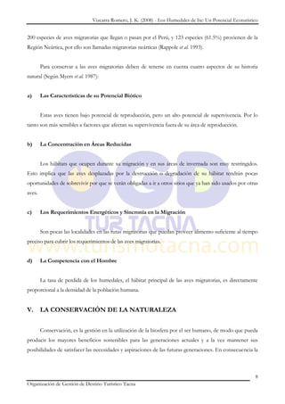 Vizcarra Romero, J. K. (2008) - Los Humedales de Ite: Un Potencial Ecoturístico


200 especies de aves migratorias que llegan o pasan por el Perú, y 123 especies (61.5%) provienen de la
Región Neártica, por ello son llamadas migratorias neárticas (Rappole et al. 1993).


        Para conservar a las aves migratorias deben de tenerse en cuenta cuatro aspectos de su historia
natural (Según Myers et al. 1987):


a)      Las Características de su Potencial Biótico


        Estas aves tienen bajo potencial de reproducción, pero un alto potencial de supervivencia. Por lo
tanto son más sensibles a factores que afectan su supervivencia fuera de su área de reproducción.


b)      La Concentración en Áreas Reducidas


        Los hábitats que ocupen durante su migración y en sus áreas de invernada son muy restringidos.
Esto implica que las aves desplazadas por la destrucción o degradación de su hábitat tendrán pocas
oportunidades de sobrevivir por que se verán obligadas a ir a otros sitios que ya han sido usados por otras
aves.


c)      Los Requerimientos Energéticos y Sincronía en la Migración


        Son pocas las localidades en las rutas migratorias que puedan proveer alimento suficiente al tiempo
preciso para cubrir los requerimientos de las aves migratorias.


d)      La Competencia con el Hombre


        La tasa de perdida de los humedales, el hábitat principal de las aves migratorias, es directamente
proporcional a la densidad de la población humana.


V. LA CONSERVACIÓN DE LA NATURALEZA


        Conservación, es la gestión en la utilización de la biosfera por el ser humano, de modo que pueda
producir los mayores beneficios sostenibles para las generaciones actuales y a la vez mantener sus
posibilidades de satisfacer las necesidades y aspiraciones de las futuras generaciones. En consecuencia la



                                                                                                            8
Organización de Gestión de Destino Turístico Tacna
 