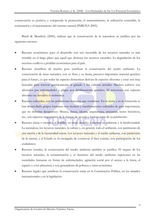 Vizcarra Romero, J. K. (2008) - Los Humedales de Ite: Un Potencial Ecoturístico


conservación es positiva, y comprende la protección, el mantenimiento, la utilización sostenible, la
restauración y el mejoramiento del entorno natural (INRENA 2003).


     Brack & Mendiola (2000), indican que la conservación de la naturaleza se justifica por las
siguientes razones:


     Razones económicas, pues el desarrollo con uso razonable de los recursos naturales es más
     rentable en el largo plazo que aquél que destruye los recursos naturales. La degradación de los
     recursos conlleva a pérdidas económicas para el país.
     Razones científicas de mucho peso justifican la conservación del medio ambiente. La
     conservación de áreas naturales, con su flora y su fauna, preserva importante material genético
     para el futuro, ya que todas las especies domesticas derivan de especies silvestres y estas son muy
     buscadas para renovar genéticamente el ganado y los cultivos actuales. Muchos cultivos son
     afectados por enfermedades y plagas por debilitamiento genético. El retrocruce con especies
     silvestres les devuelve la resistencia.
     Razones culturales, con las poblaciones humanas que contienen. En la sierra y en la Amazonía se
     han desarrollado grupos humanos con técnicas y manifestaciones culturales de gran importancia,
     que no deberían desaparecer. Música, danza, idioma, arquitectura, artesanías, restos históricos,
     etc., son aspectos importantes de la riqueza de un país y forman parte de su patrimonio.
     Razones éticas o morales, el hombre no tiene derecho a destruir su ambiente y la biodiversidad.
     La naturaleza, los recursos naturales, la cultura y, en general, todo el ambiente, son patrimonio de
     una nación y de la humanidad entera. Los recursos naturales y el medio ambiente, son patrimonio
     de la nación, y el Estado es el encargado de conservar el bien común, con participación de los
     ciudadanos.
     Razones sociales, la conservación del medio ambiente también se justifica. El saqueo de los
     recursos naturales, la contaminación y el deterioro del medio ambiente repercuten en las
     sociedades humanas en forma de enfermedades, agitación social por el acceso a la tierra, al
     espacio y a los alimentos; y son generadores de pobreza y crisis económica.
     Razones legales que justifican la conservación están en la Constitución Política, en los tratados
     internacionales y en la legislación.




                                                                                                           9
Organización de Gestión de Destino Turístico Tacna
 